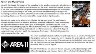 Advert and Music Video
Like with the digipak, the image is of the teddy bear in the woods, which creates a link between
the two products, but not as effectively as it could be. The advert also doesn’t include an image
of the band. The audience may recognise the band from seeing their image in the music video,
so by not including this image in the advert, an audience may be less likely to recognise the
band being advertised. Therefore, while the advert does have a link to the music video, it’s not
completely effective, and the combination of the two products is slightly weaker.
Although the image on the advert is less effective, the text used is not. The band’s logo is
included at the bottom of the advert in white font on a black background. I have also included
the logo at the end of the music video, again in white against a black background. This is a
direct link between the two products. If the audience member has watched the music video
first, they will recognise the logo on the advert, and if they’ve seen the advert first, they will
recognise the logo when they watch the music video. This is a very effective link between the
main product and ancillary text.
The advert also lists tracks that are featured on the album, one of which is “Red Queen,”
the song that we made the music video for. By including this on the advert, another link
is created between the two products. The audience may decide to look up the song and
find the video, of they may have already seen the video and recognise it on the advert,
prompting them to buy the digipak.
Overall, I think that the link between the two products could’ve been stronger with a
different image being used, however there is still an effective link between the two.
 