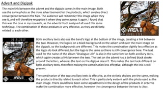Advert and Digipak
The main link between the advert and the digipak comes in the main image. Both
use the same photo as the main advertisement for the products, which creates direct
convergence between the two. The audience will remember this image when they
see it, and will therefore recognise it when they come across it again. I found that
this was the case in my research, as the adverts that I analysed all used this same
technique. The combination of these products is very effective, as they are directly
related to each other.
Both ancillary texts also use the band’s logo at the bottom of the image, creating a link between
the two. However, the logo is on a black background on the advert and over the main image on
the digipak, so the backgrounds are different. This makes the combination slightly less effective as
the logos do look different, but the logo is the same so there is still convergence here. The text
used for the name of the album “Analogue Life” is also in the same font on both ancillary texts,
which again creates a link between the two. The text on the advert has a defined black stroke
around the letters, whereas the text on the digipak doesn’t. This makes the text look different on
both ancillary texts, therefore making the combination less effective, although the link is still
present.
The combination of the two ancillary texts is effective, as the stylistic choices are the same, making
the products directly related to each other. This is particularly evident with the photo used as the
main image. There could have been some adjustments in the design of the products in order to
make the combination more effective, however the convergence between the two is clear.
 