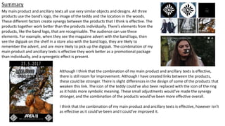 Summary
My main product and ancillary texts all use very similar objects and designs. All three
products use the band’s logo, the image of the teddy and the location in the woods.
These different factors create synergy between the products that I think is effective. The
products together work better than the products individually. There’s elements from the
products, like the band logo, that are recognisable. The audience can use these
elements. For example, when they see the magazine advert with the band logo, then
see the digipak on the shelf in a store also with the band logo, they are likely to
remember the advert, and are more likely to pick up the digipak. The combination of my
main product and ancillary texts is effective they work better as a promotional package
than individually, and a synergetic effect is present.
Although I think that the combination of my main product and ancillary texts is effective,
there is still room for improvement. Although I have created links between the products,
these could be stronger. There is slight differences in the design of some of the products that
weaken this link. The icon of the teddy could’ve also been replaced with the icon of the ring
as it holds more symbolic meaning. These small adjustments would’ve made the synergy
stronger, and the combination of the products would’ve been more effective overall.
I think that the combination of my main product and ancillary texts is effective, however isn’t
as effective as it could’ve been and I could’ve improved it.
 