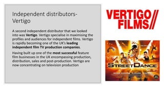 Independent distributors-
Vertigo
A second independent distributor that we looked
into was Vertigo. Vertigo specialise in maximising the
profiles and audiences for independent films. Vertigo
is rapidly becoming one of the UK’s leading
independent film TV production companies.
Having built up one of the most successful feature
film businesses in the UK encompassing production,
distribution, sales and post-production. Vertigo are
now concentrating on television production
 