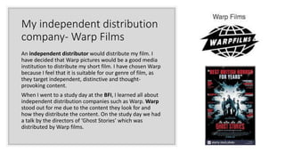 My independent distribution
company- Warp Films
An independent distributor would distribute my film. I
have decided that Warp pictures would be a good media
institution to distribute my short film. I have chosen Warp
because I feel that it is suitable for our genre of film, as
they target independent, distinctive and thought-
provoking content.
When I went to a study day at the BFI, I learned all about
independent distribution companies such as Warp. Warp
stood out for me due to the content they look for and
how they distribute the content. On the study day we had
a talk by the directors of ‘Ghost Stories’ which was
distributed by Warp films.
 