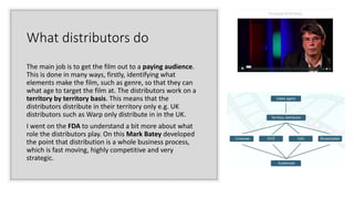 What distributors do
The main job is to get the film out to a paying audience.
This is done in many ways, firstly, identifying what
elements make the film, such as genre, so that they can
what age to target the film at. The distributors work on a
territory by territory basis. This means that the
distributors distribute in their territory only e.g. UK
distributors such as Warp only distribute in in the UK.
I went on the FDA to understand a bit more about what
role the distributors play. On this Mark Batey developed
the point that distribution is a whole business process,
which is fast moving, highly competitive and very
strategic.
 