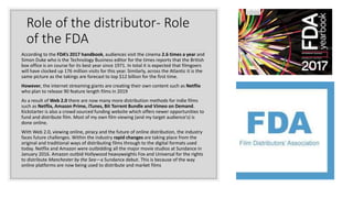 Role of the distributor- Role
of the FDA
According to the FDA’s 2017 handbook, audiences visit the cinema 2.6 times a year and
Simon Duke who is the Technology Business editor for the times reports that the British
box office is on course for its best year since 1971. In total it is expected that filmgoers
will have clocked up 176 million visits for this year. Similarly, across the Atlantic it is the
same picture as the takings are forecast to top $12 billion for the first time.
However, the internet streaming giants are creating their own content such as Netflix
who plan to release 90 feature length films in 2019
As a result of Web 2.0 there are now many more distribution methods for indie films
such as Netflix, Amazon Prime, iTunes, Bit Torrent Bundle and Vimeo on Demand.
Kickstarter is also a crowd sourced funding website which offers newer opportunities to
fund and distribute film. Most of my own film viewing (and my target audience's) is
done online.
With Web 2.0, viewing online, piracy and the future of online distribution, the industry
faces future challenges. Within the industry rapid changes are taking place from the
original and traditional ways of distributing films through to the digital formats used
today. Netflix and Amazon were outbidding all the major movie studios at Sundance in
January 2016. Amazon outbid Hollywood heavyweights Fox and Universal for the rights
to distribute Manchester by the Sea—a Sundance debut. This is because of the way
online platforms are now being used to distribute and market films
 