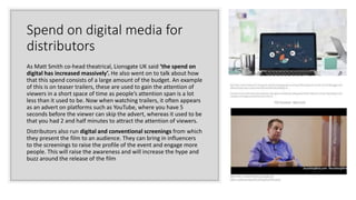 Spend on digital media for
distributors
As Matt Smith co-head theatrical, Lionsgate UK said ‘the spend on
digital has increased massively’. He also went on to talk about how
that this spend consists of a large amount of the budget. An example
of this is on teaser trailers, these are used to gain the attention of
viewers in a short space of time as people’s attention span is a lot
less than it used to be. Now when watching trailers, it often appears
as an advert on platforms such as YouTube, where you have 5
seconds before the viewer can skip the advert, whereas it used to be
that you had 2 and half minutes to attract the attention of viewers.
Distributors also run digital and conventional screenings from which
they present the film to an audience. They can bring in influencers
to the screenings to raise the profile of the event and engage more
people. This will raise the awareness and will increase the hype and
buzz around the release of the film
 