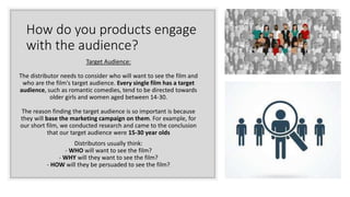 How do you products engage
with the audience?
Target Audience:
The distributor needs to consider who will want to see the film and
who are the film's target audience. Every single film has a target
audience, such as romantic comedies, tend to be directed towards
older girls and women aged between 14-30.
The reason finding the target audience is so important is because
they will base the marketing campaign on them. For example, for
our short film, we conducted research and came to the conclusion
that our target audience were 15-30 year olds
Distributors usually think:
- WHO will want to see the film?
- WHY will they want to see the film?
- HOW will they be persuaded to see the film?
 