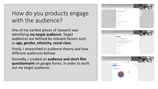 How do you products engage
with the audience?
One of my earliest pieces of research was
identifying my target audience. Target
audiences are defined by relevant factors such
as age, gender, ethnicity, social class.
Firstly, I researched in audience theory and how
different audiences behave
Secondly, I created an audience and short film
questionnaire on google forms, in order to work
out my target audience.
 