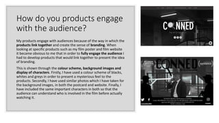 How do you products engage
with the audience?
My products engage with audiences because of the way in which the
products link together and create the sense of branding. When
looking at specific products such as my film poster and film website
it became obvious to me that in order to fully engage the audience I
had to develop products that would link together to present the idea
of branding.
This is shown through the colour scheme, background images and
display of characters. Firstly, I have used a colour scheme of blacks,
whites and greys in order to present a mysterious feel to the
products. Secondly, I have used similar photos which I have taken for
the background images, in both the postcard and website. Finally, I
have included the same important characters in both so that the
audience can understand who is involved in the film before actually
watching it.
 