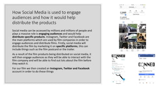 How Social Media is used to engage
audiences and how it would help
distribute the products
Social media can be accessed by millions and millions of people and
plays a massive role is engaging audiences and would help
distribute specific products. Instagram, Twitter and Facebook are
the main platforms which are used by film companies in order to
engage audiences and distribute films. Firstly, social media will
distribute the film by marketing it on specific platforms, this can
include things such as the film postcard or the trailer.
As a result of the film products being distributed on social media, it
will then engage audiences as they will be able to interact with the
film company and will be able to find out lots about the film before
they watch it.
For our film we then created an Instagram, Twitter and Facebook
account in order to do these things
 
