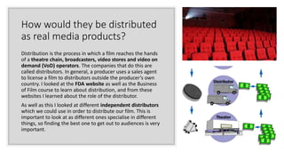 How would they be distributed
as real media products?
Distribution is the process in which a film reaches the hands
of a theatre chain, broadcasters, video stores and video on
demand (VoD) operators. The companies that do this are
called distributors. In general, a producer uses a sales agent
to license a film to distributors outside the producer’s own
country. I looked at the FDA website as well as the Business
of Film course to learn about distribution, and from these
websites I learned about the role of the distributor.
As well as this I looked at different independent distributors
which we could use in order to distribute our film. This is
important to look at as different ones specialise in different
things, so finding the best one to get out to audiences is very
important.
 