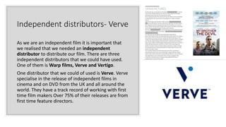 Independent distributors- Verve
As we are an independent film it is important that
we realised that we needed an independent
distributor to distribute our film. There are three
independent distributors that we could have used.
One of them is Warp films, Verve and Vertigo.
One distributor that we could of used is Verve. Verve
specialise in the release of independent films in
cinema and on DVD from the UK and all around the
world. They have a track record of working with first
time film makers Over 75% of their releases are from
first time feature directors.
 