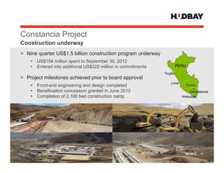 Constancia P j t
C   t   i Project
Construction underway
> Nine quarter US$1 5 billion construction program underway
               US$1.5
    •   US$154 million spent to September 30, 2012
    •   Entered into additional US$322 million in commitments              PERU
                                                                Trujillo
> Project milestones achieved prior to board approval
                                                                     Lima
    •   Front-end engineering and design completed                                Cusco
    •   Beneficiation concession granted in June 2012                            Constancia
    •   Completion of 2,100 bed construction camp                            Arequipa




                                                                              Q3 2012 > 10
 