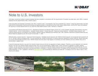 Note to U.S. Investors
N t t US I        t
Information concerning Hudbay’s mineral properties has been prepared in accordance with the requirements of Canadian securities laws, which differ in material
respects from the requirements of SEC Industry Guide 7.

Under Securities and Exchange Commission (the “SEC”) Industry Guide 7, mineralization may not be classified as a “reserve” unless the determination has been
                                                                         7
made that the mineralization could be economically and legally produced or extracted at the time of the reserve determination, and the SEC does not recognize
the reporting of mineral deposits which do not meet the United States Industry Guide 7 definition of “Reserve”.

In accordance with National Instrument 43-101 - Standards of Disclosure for Mineral Projects (“NI 43-101”) of the Canadian Securities Administrators, the terms
“mineral reserve”, “proven mineral reserve”, “probable mineral reserve”, “mineral resource”, “measured mineral resource”, “indicated mineral resource” and
“inferred mineral resource” are defined in the Canadian Institute of Mining, Metallurgy and Petroleum (the “CIM”) Definition Standards for Mineral Resources and
Mineral Reserves adopted by the CIM Council on December 11, 2005.

While the terms “mineral resource”, “measured mineral resource”, “indicated mineral resource” and “inferred mineral resource” are recognized and required by NI
43-101, the SEC does not recognize them. You are cautioned that, except for that portion of mineral resources classified as mineral reserves, mineral resources
do not have demonstrated economic value. Inferred mineral resources have a high degree of uncertainty as to their existence and as to whether they can be
economically or legally mined.

It cannot be assumed that all or any part of an inferred mineral resource will ever be upgraded to a higher category. Therefore, you are cautioned not to assume
that all or any part of an inferred mineral resource exists, that it can be economically or legally mined, or that it will ever be upgraded to a higher category.
Likewise, you are cautioned not to assume that all or any part of measured or indicated mineral resources will ever be upgraded into mineral reserves. You are
urged to consider closely the disclosure on the technical terms in Schedule A “Glossary of Mining Terms” of Hudbay’s annual information form for the fiscal year
ended December 31, 2011, available on SEDAR at www.sedar.com and incorporated by reference as Exhibit 99.1 in Hudbay’s Form 40-F filed on April 2, 2012
(File No. 001-34244).




                                                                                                                                                     Q3 2012 > 2
 