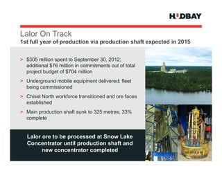 Lalor On T k
L l O Track
1st full year of production via production shaft expected in 2015


> $305 million spent to September 30, 2012;
  additional $76 million in commitments out of total
  project budget of $704 million
> Underground mobile equipment delivered; fleet
  being commissioned
> Chisel North workforce transitioned and ore faces
  established
> Main production shaft sunk to 325 metres; 33%
  complete


   Lalor ore to be processed at Snow Lake
                   p
   Concentrator until production shaft and
         new concentrator completed                            Q3 2012 > 8
 