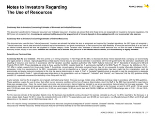 AGNICO EAGLE | THIRD QUARTER 2015 RESULTS | 31
Notes to Investors Regarding
The Use of Resources
Cautionary Note to Investors Concerning Estimates of Measured and Indicated Resources
This document uses the terms “measured resources” and “indicated resources”. Investors are advised that while those terms are recognized and required by Canadian regulations, the
SEC does not recognize them. Investors are cautioned not to assume that any part or all of mineral deposits in these categories will ever be converted into reserves.
Cautionary Note to Investors Concerning Estimates of Inferred Resources
This document also uses the term “inferred resources”. Investors are advised that while this term is recognized and required by Canadian regulations, the SEC does not recognize it.
“Inferred resources” have a great amount of uncertainty as to their existence, and great uncertainty as to their economic and legal feasibility. It cannot be assumed that all or any part of
an inferred mineral resource will ever be upgraded to a higher category. Under Canadian rules, estimates of inferred mineral resources may not form the basis of feasibility or pre-
feasibility studies, except in rare cases. Investors are cautioned not to assume that part or all of an inferred resource exists, or is economically or legally mineable.
Scientific and Technical Data
Cautionary Note To U.S. Investors - The SEC permits U.S. mining companies, in their filings with the SEC, to disclose only those mineral deposits that a company can economically
and legally extract or produce. Agnico Eagle Mines Limited reports mineral resource and reserve estimates in accordance with the CIM guidelines for the estimation, classification and
reporting of resources and reserves in accordance with the Canadian securities regulatory authorities' (the "CSA") National Instrument 43-101 Standards of Disclosure for Mineral
Projects ("NI 43-101"). These standards are similar to those used by the SEC’s Industry Guide No. 7, as interpreted by Staff at the SEC ("Guide 7"). However, the definitions in NI 43-
101 differ in certain respects from those under Guide 7. Accordingly, mineral reserve information contained herein may not be comparable to similar information disclosed by U.S.
companies. Under the requirements of the SEC, mineralization may not be classified as a "reserve" unless the determination has been made that the mineralization could be
economically and legally produced or extracted at the time the reserve determination is made. A "final" or "bankable" feasibility study is required to meet the requirements to designate
reserves under Industry Guide 7. Agnico Eagle uses certain terms in this presentation, such as "measured", "indicated", and "inferred", and "resources" that the SEC guidelines strictly
prohibit U.S. registered companies from including in their filings with the SEC.
In prior periods, reserves for all properties were typically estimated using historic three-year average metals prices and foreign exchange rates in accordance with the SEC guidelines.
These guidelines require the use of prices that reflect current economic conditions at the time of reserve determination, which the Staff of the SEC has interpreted to mean historic
three-year average prices. Given the current lower commodity price environment, Agnico Eagle has decided to use price assumptions that are below the three-year averages. The
assumptions used for the mineral reserves estimates at all mines and advanced projects as of December 31, 2014, reported by the Company on April 30, 2015, are $1,150 per ounce
gold, $18.00 per ounce silver, $1.00 per pound zinc, $3.00 per pound copper, $0.91 per pound lead and C$/US$, US$/Euro and MXP/US$ exchange rates of 1.08, 1.30 and 13.00,
respectively.
For the reserves estimate at the Canadian Malartic mine, the Company has decided to continue to report the reserves estimated as of June 15, 2014, reported by the Company in a
news release dated August 13, 2014, minus the production to the end of 2014. The assumptions used were $1,300 per ounce gold, a cut-off grade between 0.28 g/t and 0.35 g/t gold
(depending on the deposit), and a C$/US$ exchange rate of 1.10.
NI 43-101 requires mining companies to disclose reserves and resources using the subcategories of "proven" reserves, "probable" reserves, "measured" resources, "indicated"
resources and "inferred" resources. Mineral resources that are not mineral reserves do not have demonstrated economic viability.
 