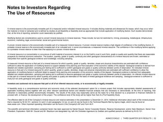AGNICO EAGLE | THIRD QUARTER 2015 RESULTS | 32
Notes to Investors Regarding
The Use of Resources
A mineral reserve is the economically mineable part of a measured and/or indicated mineral resource. It includes diluting materials and allowances for losses, which may occur when
the material is mined or extracted and is defined by studies at pre-feasibility or feasibility level as appropriate that include application of modifying factors. Such studies demonstrate
that, at the time of reporting, extraction could reasonably be justified.
Modifying factors are considerations used to convert mineral resources to mineral reserves. These include, but are not restricted to, mining, processing, metallurgical, infrastructure,
economic, marketing, legal, environmental, social and governmental factors.
A proven mineral reserve is the economically mineable part of a measured mineral resource. A proven mineral reserve implies a high degree of confidence in the modifying factors. A
probable mineral reserve is the economically mineable part of an indicated and, in some circumstances, a measured mineral resource. The confidence in the modifying factors applying
to a probable mineral reserve is lower than that applying to a proven mineral reserve.
A mineral resource is a concentration or occurrence of solid material of economic interest in or on the Earth's crust in such form, grade or quality and quantity that there are reasonable
prospects for eventual economic extraction. The location, quantity, grade or quality, continuity and other geological characteristics of a mineral resource are known, estimated or
interpreted from specific geological evidence and knowledge, including sampling.
A measured mineral resource is that part of a mineral resource for which quantity, grade or quality, densities, shape and physical characteristics are estimated with confidence
sufficient to allow the application of modifying factors to support detailed mine planning and final evaluation of the economic viability of the deposit. Geological evidence is derived from
detailed and reliable exploration, sampling and testing and is sufficient to confirm geological and grade or quality continuity between points of observation. An indicated mineral
resource is that part of a mineral resource for which quantity, grade or quality, densities, shape and physical characteristics are estimated with sufficient confidence to allow the
application of modifying factors in sufficient detail to support mine planning and evaluation of the economic viability of the deposit. Geological evidence is derived from adequately
detailed and reliable exploration, sampling and testing and is sufficient to assume geological and grade or quality continuity between points of observation. An inferred mineral resource
is that part of a mineral resource for which quantity and grade or quality are estimated on the basis of limited geological evidence and sampling. Geological evidence is sufficient to
imply but not verify geological and grade or quality continuity.
Investors are cautioned not to assume that part or all of an inferred resource exists, or is economically or legally mineable.
A feasibility study is a comprehensive technical and economic study of the selected development option for a mineral project that includes appropriately detailed assessments of
applicable modifying factors together with any other relevant operational factors and detailed financial analysis that are necessary to demonstrate, at the time of reporting, that
extraction is reasonably justified (economically mineable). The results of the study may reasonably serve as the basis for a final decision by a proponent or financial institution to
proceed with, or finance, the development of the project. The confidence level of the study will be higher than that of a Pre-Feasibility Study.
The effective date for all of the Company's mineral resource and reserve estimates in this presentation is December 31, 2014. Additional information about each of the mineral projects
that is required by NI 43-101, sections 3.2 and 3.3 and paragraphs 3.4 (a), (c) and (d) can be found in the Technical Reports filed by Agnico Eagle, which may be found at
www.sedar.com. Other important operating information can be found in the Company's AIF and Form 40-F.
The scientific and technical information contained herein has been approved by Daniel Doucet, Senior Corporate Director, Reserve Development, and/or Alain Blackburn, Senior Vice-
President, Exploration. Both Mr. Doucet and Mr. Blackburn are designated Ing. with the Ordredes ingenieurs du Québec and qualified persons as defined by NI 43-101.
 