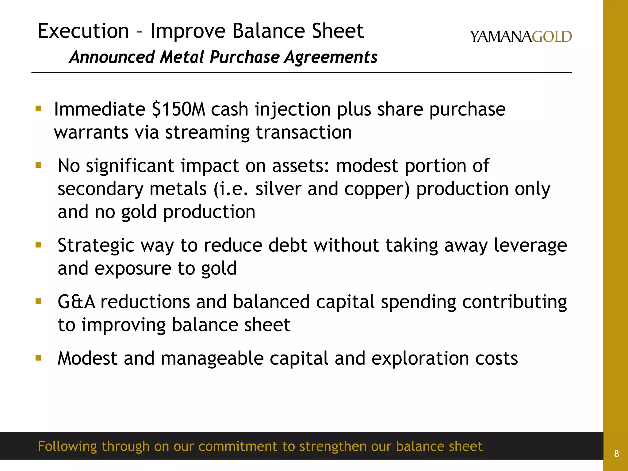 Execution – Improve Balance Sheet
Announced Metal Purchase Agreements
8
 Immediate $150M cash injection plus share purchase
warrants via streaming transaction
 No significant impact on assets: modest portion of
secondary metals (i.e. silver and copper) production only
and no gold production
 Strategic way to reduce debt without taking away leverage
and exposure to gold
 G&A reductions and balanced capital spending contributing
to improving balance sheet
 Modest and manageable capital and exploration costs
Following through on our commitment to strengthen our balance sheet
 