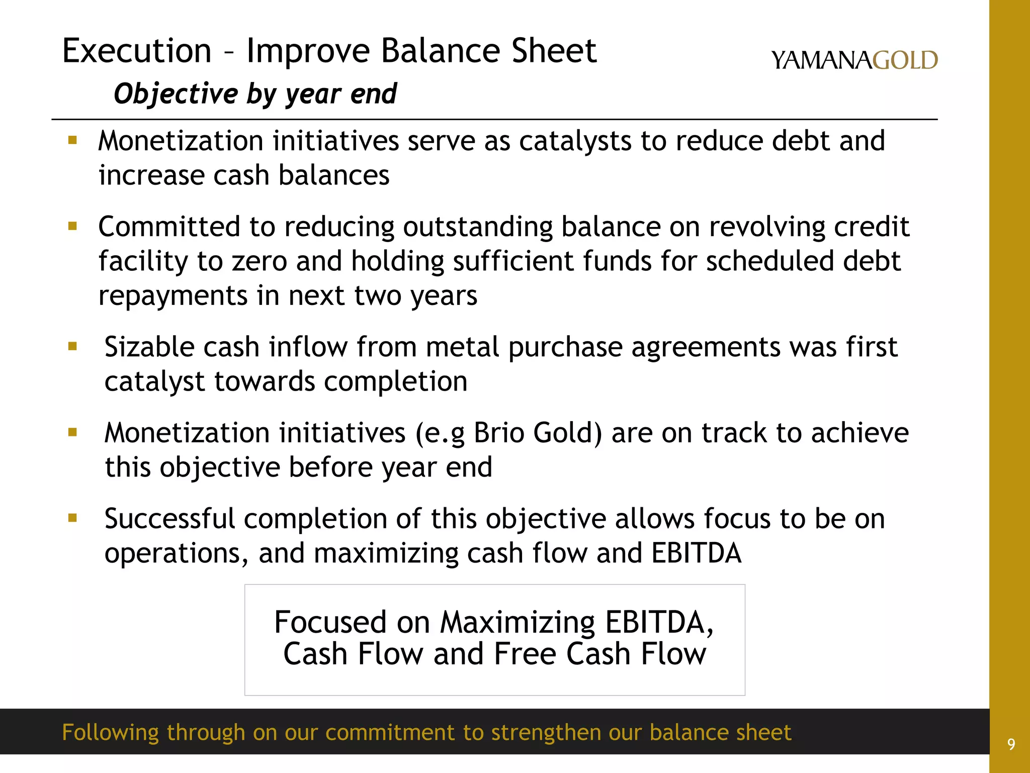Execution – Improve Balance Sheet
Objective by year end
9
 Monetization initiatives serve as catalysts to reduce debt and
increase cash balances
 Committed to reducing outstanding balance on revolving credit
facility to zero and holding sufficient funds for scheduled debt
repayments in next two years
 Sizable cash inflow from metal purchase agreements was first
catalyst towards completion
 Monetization initiatives (e.g Brio Gold) are on track to achieve
this objective before year end
 Successful completion of this objective allows focus to be on
operations, and maximizing cash flow and EBITDA
Following through on our commitment to strengthen our balance sheet
Focused on Maximizing EBITDA,
Cash Flow and Free Cash Flow
 