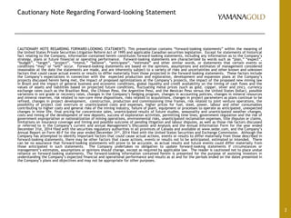 Cautionary Note Regarding Forward-looking Statement
CAUTIONARY NOTE REGARDING FORWARD-LOOKING STATEMENTS: This presentation contains “forward-looking statements” within the meaning of
the United States Private Securities Litigation Reform Act of 1995 and applicable Canadian securities legislation. Except for statements of historical
fact relating to the Company, information contained herein constitutes forward-looking statements, including any information as to the Company’s
strategy, plans or future financial or operating performance. Forward-looking statements are characterized by words such as “plan,” “expect”,
“budget”, “target”, “project”, “intend,” “believe”, “anticipate”, “estimate” and other similar words, or statements that certain events or
conditions “may” or “will” occur. Forward-looking statements are based on the opinions, assumptions and estimates of management considered
reasonable at the date the statements are made, and are inherently subject to a variety of risks and uncertainties and other known and unknown
factors that could cause actual events or results to differ materially from those projected in the forward-looking statements. These factors include
the Company’s expectations in connection with the expected production and exploration, development and expansion plans at the Company’s
projects discussed herein being met, the impact of proposed optimizations at the Company’s projects, the impact of the proposed new mining law
in Brazil and the impact of general business and economic conditions, global liquidity and credit availability on the timing of cash flows and the
values of assets and liabilities based on projected future conditions, fluctuating metal prices (such as gold, copper, silver and zinc), currency
exchange rates (such as the Brazilian Real, the Chilean Peso, the Argentine Peso, and the Mexican Peso versus the United States Dollar), possible
variations in ore grade or recovery rates, changes in the Company’s hedging program, changes in accounting policies, changes in mineral resources
and mineral reserves, risk related to non-core mine dispositions, risks related to acquisitions, changes in project parameters as plans continue to be
refined, changes in project development, construction, production and commissioning time frames, risk related to joint venture operations, the
possibility of project cost overruns or unanticipated costs and expenses, higher prices for fuel, steel, power, labour and other consumables
contributing to higher costs and general risks of the mining industry, failure of plant, equipment or processes to operate as anticipated, unexpected
changes in mine life, final pricing for concentrate sales, unanticipated results of future studies, seasonality and unanticipated weather changes,
costs and timing of the development of new deposits, success of exploration activities, permitting time lines, government regulation and the risk of
government expropriation or nationalization of mining operations, environmental risks, unanticipated reclamation expenses, title disputes or claims,
limitations on insurance coverage and timing and possible outcome of pending litigation and labour disputes, as well as those risk factors discussed
or referred to in the Company’s current and annual Management’s Discussion and Analysis and the Annual Information Form for the year ended
December 31st, 2014 filed with the securities regulatory authorities in all provinces of Canada and available at www.sedar.com, and the Company’s
Annual Report on Form 40-F for the year ended December 31st, 2014 filed with the United States Securities and Exchange Commission. Although the
Company has attempted to identify important factors that could cause actual actions, events or results to differ materially from those described in
forward-looking statements, there may be other factors that cause actions, events or results not to be anticipated, estimated or intended. There
can be no assurance that forward-looking statements will prove to be accurate, as actual results and future events could differ materially from
those anticipated in such statements. The Company undertakes no obligation to update forward-looking statements if circumstances or
management’s estimates, assumptions or opinions should change, except as required by applicable law. The reader is cautioned not to place undue
reliance on forward-looking statements. The forward-looking information contained herein is presented for the purpose of assisting investors in
understanding the Company’s expected financial and operational performance and results as at and for the periods ended on the dates presented in
the Company’s plans and objectives and may not be appropriate for other purposes.
2
 