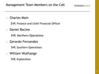 Management Team Members on the Call
4
o Charles Main
EVP, Finance and Chief Financial Officer
o Daniel Racine
SVP, Northern Operations
o Gerardo Fernandez
SVP, Southern Operations
o William Wulftange
SVP, Exploration
 