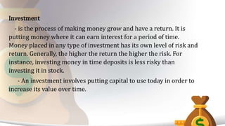 Investment
- is the process of making money grow and have a return. It is
putting money where it can earn interest for a period of time.
Money placed in any type of investment has its own level of risk and
return. Generally, the higher the return the higher the risk. For
instance, investing money in time deposits is less risky than
investing it in stock.
- An investment involves putting capital to use today in order to
increase its value over time.
 