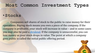 Most Common Investment Types
• Stocks
Companies sell shares of stock to the public to raise money for their
operations. Buying stock means you own a piece of the company. If the
company is profitable, your stock will increase in value – and in some cases
you may also be paid a dividend. If the company is unsuccessful, you can
lose money as your stock drops in value. The point at which a company
goes public is called the initial public offering period.
 
