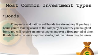 Most Common Investment Types
• Bonds
Companies and nations sell bonds to raise money. If you buy a
bond, you’re making a loan to the company or country you bought it
from. You will receive an interest payment over a fixed period of time.
Bonds tend to be less risky than stocks, but the return may be lower.
 