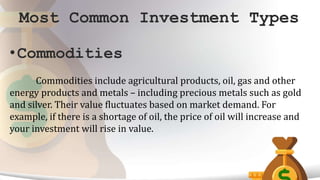 Most Common Investment Types
•Commodities
Commodities include agricultural products, oil, gas and other
energy products and metals – including precious metals such as gold
and silver. Their value fluctuates based on market demand. For
example, if there is a shortage of oil, the price of oil will increase and
your investment will rise in value.
 