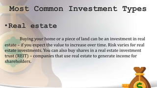 Most Common Investment Types
• Real estate
Buying your home or a piece of land can be an investment in real
estate – if you expect the value to increase over time. Risk varies for real
estate investments. You can also buy shares in a real estate investment
trust (REIT) – companies that use real estate to generate income for
shareholders.
 
