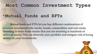 Most Common Investment Types
• Mutual funds and EFTs
Mutual funds and ETFs let you buy different combinations of
common investments like stocks, bonds, commodities and real estate.
Investing in these funds means that you are investing in hundreds of
different assets. This can diversify your portfolio and mitigate risk of losing
money on your investments.
 