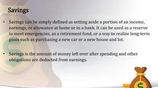 • Savings can be simply defined as setting aside a portion of an income,
earnings, or allowance at home or in a bank. It can be used as a reserve
to meet emergencies, as a retirement fund, or a way to realize long-term
goals such as purchasing a new car or a new house and lot.
• Savings is the amount of money left over after spending and other
obligations are deducted from earnings.
Savings
 