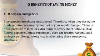5 BENEFITS OF SAVING MONEY
1. It helps in emergencies
Emergencies are always unexpected. Therefore, when they occur, the
funds required are usually not part of your regular budget. There is
often pressure to look for extra funds at a very short notice such as
funeral expenses, house repairs and even car repairs. Accumulated
savings can often go a long way in alleviating these emergency
situations.
 