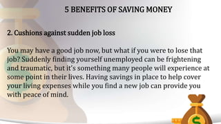 5 BENEFITS OF SAVING MONEY
2. Cushions against sudden job loss
You may have a good job now, but what if you were to lose that
job? Suddenly finding yourself unemployed can be frightening
and traumatic, but it’s something many people will experience at
some point in their lives. Having savings in place to help cover
your living expenses while you find a new job can provide you
with peace of mind.
 