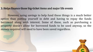 3. Helps finance those big-ticket items and major life events
However, using savings to help fund these things is a much better
option than putting yourself in debt and having to repay the funds
borrowed along with interest. Some of these, such as purchasing a
property doesn’t allow for borrowed funds to be used anyway, so the
money required will need to have been saved regardless.
 