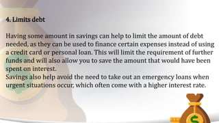 4. Limits debt
Having some amount in savings can help to limit the amount of debt
needed, as they can be used to finance certain expenses instead of using
a credit card or personal loan. This will limit the requirement of further
funds and will also allow you to save the amount that would have been
spent on interest.
Savings also help avoid the need to take out an emergency loans when
urgent situations occur, which often come with a higher interest rate.
 