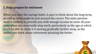 5. Helps prepare for retirement
When you start the savings habit, it pays to think about the long-term,
as well as what might be just around the corner. The state pension
itself is unlikely to provide you with enough income to cover all your
costs when you eventually stop work, particularly as the age at which
you’ll be able to claim it is moving gradually further away, so the
earlier you think about retirement planning the better.
 