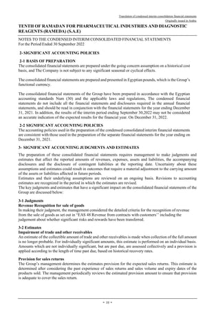Translation of condensed interim consolidation financial statements
Originally issued in Arabic
TENTH OF RAMADAN FOR PHARMACEUTICAL INDUSTRIES AND DIAGNOSTIC
REAGENTS (RAMEDA) (S.A.E)
NOTES TO THE CONDENSED INTERIM CONSOLIDATED FINANCIAL STATEMENTS
For the Period Ended 30 September 2022
-
10
-
2- SIGNIFICANT ACCOUNTING POLICIES
2-1 BASIS OF PREPARATION
The consolidated financial statements are prepared under the going concern assumption on a historical cost
basis, and The Company is not subject to any significant seasonal or cyclical effects.
The consolidated financial statements are prepared and presented in Egyptian pounds, which is the Group’s
functional currency.
The consolidated financial statements of the Group have been prepared in accordance with the Egyptian
accounting standards Num (30) and the applicable laws and regulations, The condensed financial
statements do not include all the financial statements and disclosures required in the annual financial
statements, and should be read in conjunction with the financial statements for the year ending December
31, 2021. In addition, the results of the interim period ending September 30,2022 may not be considered
an accurate indication of the expected results for the financial year. On December 31, 2022.
2-2 SIGNIFICANT ACCOUNTING POLICIES
The accounting policies used in the preparation of the condensed consolidated interim financial statements
are consistent with those used in the preparation of the separate financial statements for the year ending on
December 31, 2021.
3- SIGNIFICANT ACCOUNTING JUDGMENTS AND ESTIMATES
The preparation of these consolidated financial statements requires management to make judgments and
estimates that affect the reported amounts of revenues, expenses, assets and liabilities, the accompanying
disclosures and the disclosure of contingent liabilities at the reporting date. Uncertainty about these
assumptions and estimates could result in outcomes that require a material adjustment to the carrying amount
of the assets or liabilities affected in future periods.
Estimates and their underlying assumptions are reviewed on an ongoing basis. Revisions to accounting
estimates are recognized in the period in which the estimates are revised.
The key judgments and estimates that have a significant impact on the consolidated financial statements of the
Group are discussed below:
1
-
3 Judgments
Revenue Recognition for sale of goods
In making their judgment, the management considered the detailed criteria for the recognition of revenue
from the sale of goods as set out in “EAS 48 Revenue from contracts with customers’’ including the
judgement about whether significant risks and rewards have been transferred.
2
-
3 Estimates
Impairment of trade and other receivables
An estimate of the collectible amount of trade and other receivables is made when collection of the full amount
is no longer probable. For individually significant amounts, this estimate is performed on an individual basis.
Amounts which are not individually significant, but are past due, are assessed collectively and a provision is
applied according to the length of time past due, based on historical recovery rates.
Provision for sales returns
The Group’s management determines the estimates provision for the expected sales returns. This estimate is
determined after considering the past experience of sales returns and sales volume and expiry dates of the
products sold. The management periodically reviews the estimated provision amount to ensure that provision
is adequate to cover the sales return.
 