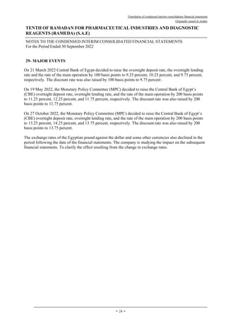 Translation of condensed interim consolidation financial statements
Originally issued in Arabic
TENTH OF RAMADAN FOR PHARMACEUTICAL INDUSTRIES AND DIAGNOSTIC
REAGENTS (RAMEDA) (S.A.E)
NOTES TO THE CONDENSED INTERIM CONSOLIDATED FINANCIAL STATEMENTS
For the Period Ended 30 September 2022
-
24
-
29- MAJOR EVENTS
On 21 March 2022 Central Bank of Egypt decided to raise the overnight deposit rate, the overnight lending
rate and the rate of the main operation by 100 basis points to 9.25 percent, 10.25 percent, and 9.75 percent,
respectively. The discount rate was also raised by 100 basis points to 9.75 percent .
On 19 May 2022, the Monetary Policy Committee (MPC) decided to raise the Central Bank of Egypt’s
(CBE) overnight deposit rate, overnight lending rate, and the rate of the main operation by 200 basis points
to 11.25 percent, 12.25 percent, and 11.75 percent, respectively. The discount rate was also raised by 200
basis points to 11.75 percent.
On 27 October 2022, the Monetary Policy Committee (MPC) decided to raise the Central Bank of Egypt’s
(CBE) overnight deposit rate, overnight lending rate, and the rate of the main operation by 200 basis points
to 13.25 percent, 14.25 percent, and 13.75 percent, respectively. The discount rate was also raised by 200
basis points to 13.75 percent.
The exchange rates of the Egyptian pound against the dollar and some other currencies also declined in the
period following the date of the financial statements. The company is studying the impact on the subsequent
financial statements. To clarify the effect resulting from the change in exchange rates.
 