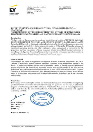 A member firm of Ernst & Young Global Limited
Allied for Accounting & Auditing
P.O. Box 20
Cairo Festival City (CFC),
Podium 1 – Building No. P4,
New Cairo
Cairo, Egypt
Tel: +202 2726 0260
cairo.office@eg.ey.com
ey.com
REPORT ON REVIEW OF CONDENSED INTERIM CONSOLIDATED FINANCIAL
STATEMENTS
TO THE MEMBERS OF THE BOARD OF DIRECTORS OF TENTH OF RAMADAN FOR
PHARMACEUTICAL INDUSTRIES AND DIAGNOSTIC REAGENTS (RAMEDA) (S.A.E)
Introduction
We have reviewed the accompanying condensed interim financial position of TENTH OF RAMADAN
FOR PHARMACEUTICAL INDUSTRIES AND DIAGNOSTIC REAGENTS (RAMEDA) (S.A.E) as of 30
September 2022 as well as the related condensed statements of profit or loss, Comprehensive income,
changes in equity and cash flows for the nine months ended on 30 September 2022, and a summary of
significant accounting policies and other explanatory notes. Management is responsible for the
preparation and fair presentation of these condensed interim consolidated financial statements in
accordance with Egyptian Accounting Standards. Our responsibility is to express a conclusion on these
condensed interim consolidated financial statements based on our review.
Scope of Review
We conducted our review in accordance with Egyptian Standard on Review Engagements No. 2410,
“Review of Condensed Interim Financial Statements Performed by the Independent Auditor of the
Entity.” A review of condensed interim financial statements consists of making inquiries, primarily of
persons responsible for financial and accounting matters, and applying analytical and other review
procedures. A review is substantially less in scope than an audit conducted in accordance with Egyptian
Standards on Auditing and consequently does not enable us to obtain assurance that we would become
aware of all significant matters that might be identified in an audit. Accordingly, we do not express an
audit opinion.
Conclusion
Based on our review, nothing has come to our attention that causes us to believe that the accompanying
condensed interim consolidated financial statements does not give a true and fair view, in all material
respects, of the financial position of the entity as at 30 September 2022, and of its financial performance
and its cash flows for the nine months ended on 30 September 2022 in accordance with Egyptian
Accounting Standards.
Ehab Morad Azer
FESAA - FEST
)
RAA 6537
(
(EFSA 87)
Cairo: 15 November 2022
 