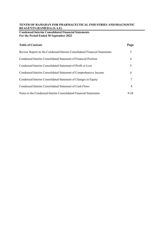 TENTH OF RAMADAN FOR PHARMACEUTICAL INDUSTRIES AND DIAGNOSTIC
REAGENTS (RAMEDA) (S.A.E)
Condensed Interim Consolidated Financial Statements
For the Period Ended 30 September 2022
Table of Contents Page
Review Report on the Condensed Interim Consolidated Financial Statements 3
Condensed Interim Consolidated Statement of Financial Position 4
Condensed Interim Consolidated Statement of Profit or Loss 5
Condensed Interim Consolidated Statement of Comprehensive Income 6
Condensed Interim Consolidated Statement of Changes in Equity 7
Condensed Interim Consolidated Statement of Cash Flows 8
Notes to the Condensed Interim Consolidated Financial Statements 9-24
 