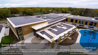 Sunset Ridge School
Northfield, Illinois LEED Platinum
The facility uses solar photovoltaic (PV) arrays on the entire roof of this school. The amount of PV array is designed to provide 100 percent of the total KW
demand for the facility. Dynamic glass covers almost half the building and darkens with increased sun exposure, to reduce solar heat gain and glare.
Photo Credit: Performance Services Submitted by: Sunset Ridge School District 29
 