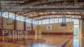 Pottsgrove High School
Pottsgrove, Pennsylvania LEED Gold
Incorporating quality daylighting was a primary focus of the team, even in spaces that are not traditionally daylit. The gymnasium features energy-efficient LED
overhead lights to complement natural lighting. An acoustical treatment of perforated masonry units helps to control noise as coaches run practice and as
spectators cheer on their basketball teams.
Photo Credit: Steve Wolfe Photography for KCBA Architects Submitted by: Re:Vision Architecture (USGBC Member at the Silver Level)
 