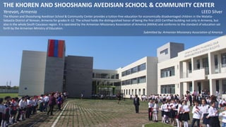 THE KHOREN AND SHOOSHANIG AVEDISIAN SCHOOL & COMMUNITY CENTER
Yerevan, Armenia LEED Silver
The Khoren and Shooshanig Avedisian School & Community Center provides a tuition-free education for economically disadvantaged children in the Malatia-
Sebastia District of Yerevan, Armenia for grades K–12. The school holds the distinguished honor of being the first LEED Certified building not only in Armenia, but
also in the whole South Caucasus region. It is operated by the Armenian Missionary Association of America (AMAA) and conforms to the standard of education set
forth by the Armenian Ministry of Education.
Submitted by: Armenian Missionary Association of America
 