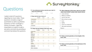 Questions
I asked a total of 6 questions
regarding my music video. These
questions included a range of
quantitative as well as qualitative
questions so that I could gain a
variety of answers. I gave the
respondents an option to add in
any extra comments by providing a
comment box below the questions.
 