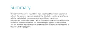 Overall, from this survey I found that main area I need to work on is camera. I
will edit the scenes in my music video so that it includes a wider range of shots. I
will also try to include more movement with different transitions.
In the second music video shoot, I will be filming with new props to add into the
final music video as I know that this element largely appeals to the audience. I
also will maintain the use of colours and fonts as my audience mentioned that it
fits well with the pop genre.
Summary
 