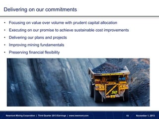 Delivering on our commitments
• Focusing on value over volume with prudent capital allocation

• Executing on our promise to achieve sustainable cost improvements
• Delivering our plans and projects
• Improving mining fundamentals

• Preserving financial flexibility

Newmont Mining Corporation | Third Quarter 2013 Earnings | www.newmont.com

19

November 1, 2013

 
