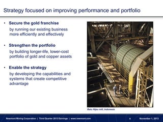 Strategy focused on improving performance and portfolio
• Secure the gold franchise
by running our existing business
more efficiently and effectively
• Strengthen the portfolio
by building longer-life, lower-cost
portfolio of gold and copper assets
• Enable the strategy
by developing the capabilities and
systems that create competitive
advantage

Batu Hijau mill, Indonesia

Newmont Mining Corporation | Third Quarter 2013 Earnings | www.newmont.com

4

November 1, 2013

 