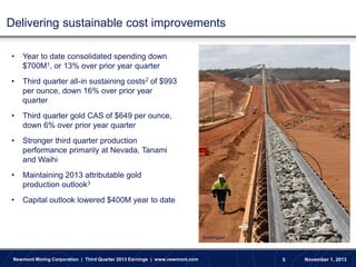 Delivering sustainable cost improvements
•

Year to date consolidated spending down
$700M1, or 13% over prior year quarter

•

Third quarter all-in sustaining costs2 of $993
per ounce, down 16% over prior year
quarter

•

Third quarter gold CAS of $649 per ounce,
down 6% over prior year quarter

•

Stronger third quarter production
performance primarily at Nevada, Tanami
and Waihi

•

Maintaining 2013 attributable gold
production outlook3

•

Capital outlook lowered $400M year to date

Boddington

Newmont Mining Corporation | Third Quarter 2013 Earnings | www.newmont.com

5

November 1, 2013

 