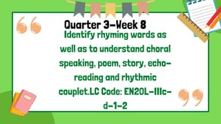 Quarter 3-Week 8
Identify rhyming words as
well as to understand choral
speaking, poem, story, echo-
reading and rhythmic
couplet.LC Code: EN2OL-IIIc-
d-1-2
 