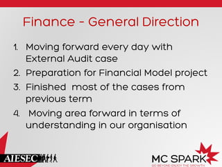 Finance – General Direction
1.  Moving forward every day with
External Audit case
2.  Preparation for Financial Model project
3.  Finished most of the cases from
previous term
4.  Moving area forward in terms of
understanding in our organisation
 
