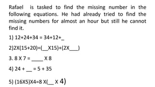 Rafael is tasked to find the missing number in the
following equations. He had already tried to find the
missing numbers for almost an hour but still he cannot
find it.
1) 12+24+34 = 34+12+_
2)2X(15+20)=(__X15)+(2X___)
3. 8 X 7 = ____ X 8
4) 24 + __ = 5 + 35
5) (16X5)X4=8 X(__ X 4)
 